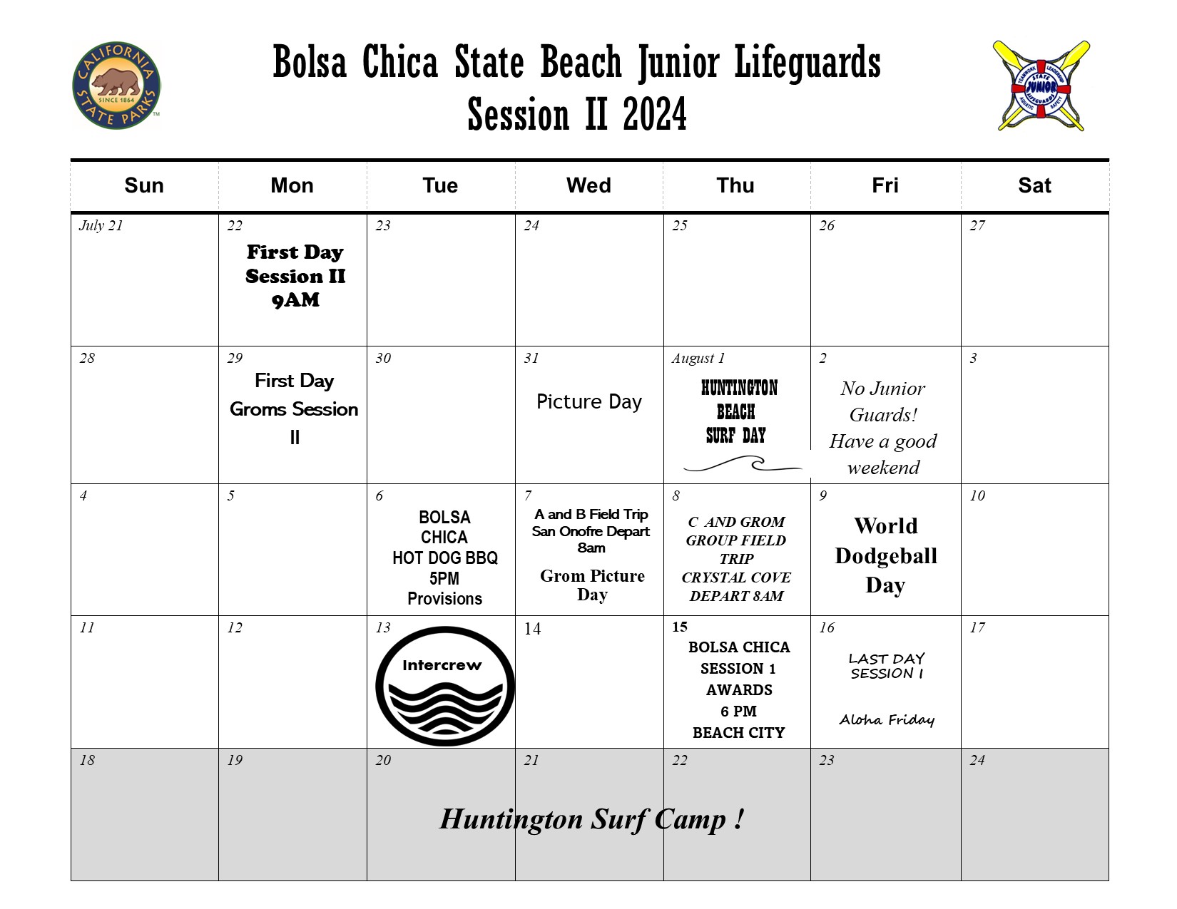 Bolsa Chica State Beach Junior Lifeguards Session II 2024. The California state parks logo and California State Junior Lifeguard program logos on the top. Monday July 22 First Day Groms Session II. July 31 Picture Day. August 1 Huntington Beach Surf Day. August 2 No Junior Guards! Have a good weekend. August 6 Bolsa CHica Hot Dog BBQ 5PM Provisions. August 7 A and B Field Trip San Onofre Depart 8am. Grom Picture Day. August 8 C and Grom Group Field Trip Crystal Cove Depart 8am. August 9 World Dogeball Day. August 13 Intercrew. August 15 Bolsa Chica Session I Awards 6pm Beach City. August 16 Last Day Session I Aloha Friday. Week of August 18 - 24 greyed out with the text 